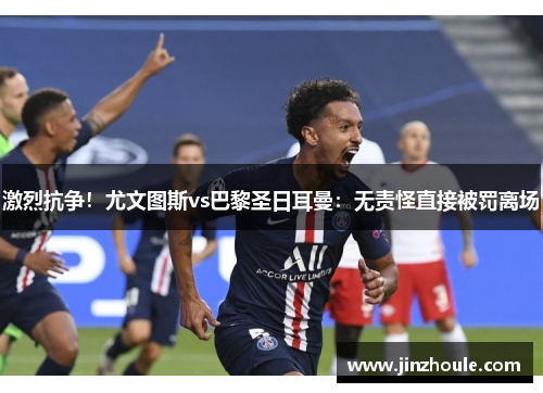 激烈抗争！尤文图斯vs巴黎圣日耳曼：无责怪直接被罚离场